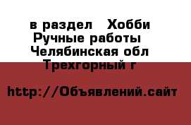  в раздел : Хобби. Ручные работы . Челябинская обл.,Трехгорный г.